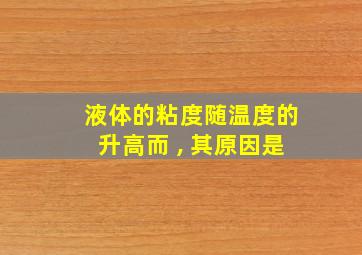 液体的粘度随温度的升高而 , 其原因是